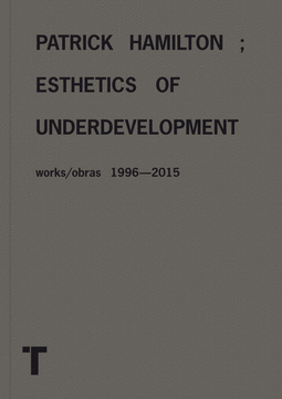 PATRICK HAMILTON; ESTHETICS OF UNDERDEVELOPMENT WORKS/OBRAS 1996-2015